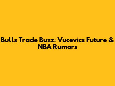 Bulls Trade Buzz: Vucevic's Future & NBA Rumors