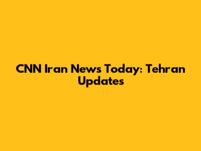 CNN Iran News Today: Tehran Updates