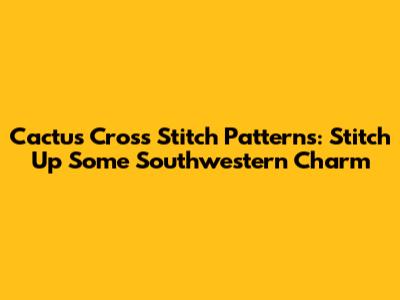 Cactus Cross Stitch Patterns: Stitch Up Some Southwestern Charm
