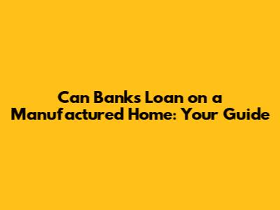 Can Banks Loan on a Manufactured Home: Your Guide