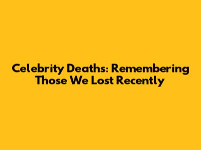 Celebrity Deaths: Remembering Those We Lost Recently