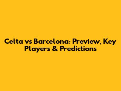 Celta vs Barcelona: Preview, Key Players & Predictions