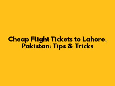 Cheap Flight Tickets to Lahore, Pakistan: Tips & Tricks