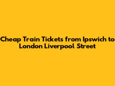 Cheap Train Tickets from Ipswich to London Liverpool Street
