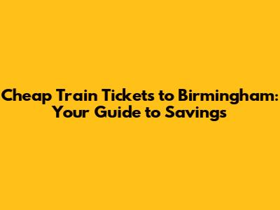 Cheap Train Tickets to Birmingham: Your Guide to Savings