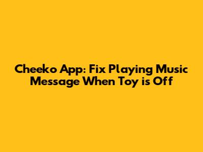 Cheeko App: Fix 'Playing Music' Message When Toy is Off