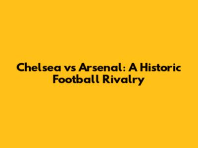 Chelsea vs Arsenal: A Historic Football Rivalry