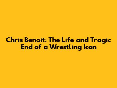 Chris Benoit: The Life and Tragic End of a Wrestling Icon