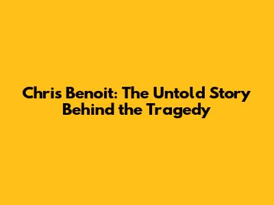 Chris Benoit: The Untold Story Behind the Tragedy