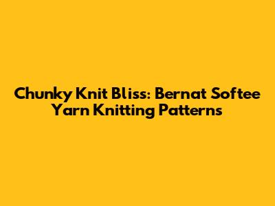 Chunky Knit Bliss: Bernat Softee Yarn Knitting Patterns