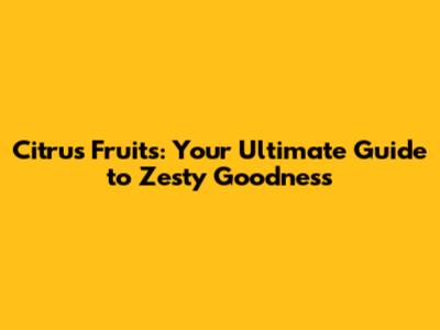Citrus Fruits: Your Ultimate Guide to Zesty Goodness