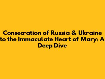 Consecration of Russia & Ukraine to the Immaculate Heart of Mary: A Deep Dive