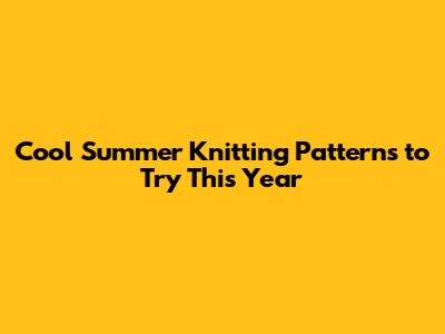 Cool Summer Knitting Patterns to Try This Year