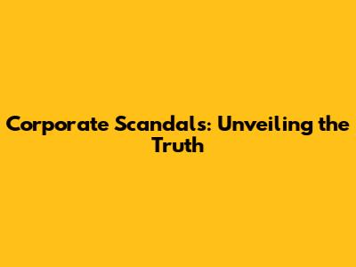 Corporate Scandals: Unveiling the Truth
