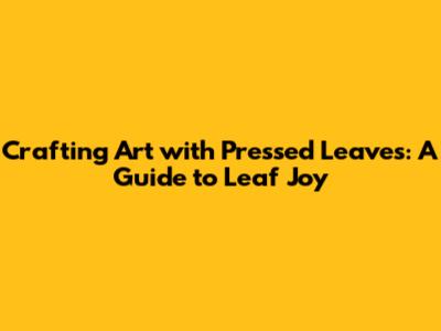 Crafting Art with Pressed Leaves: A Guide to Leaf Joy
