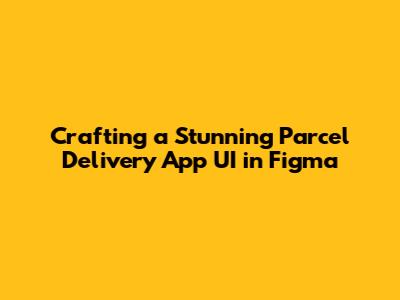 Crafting a Stunning Parcel Delivery App UI in Figma