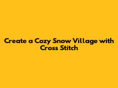 Create a Cozy Snow Village with Cross Stitch