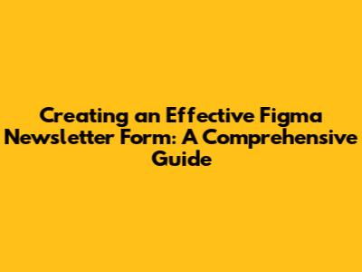 Creating an Effective Figma Newsletter Form: A Comprehensive Guide
