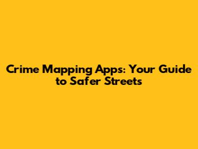 Crime Mapping Apps: Your Guide to Safer Streets