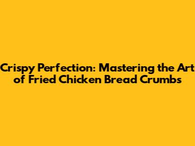 Crispy Perfection: Mastering the Art of Fried Chicken Bread Crumbs