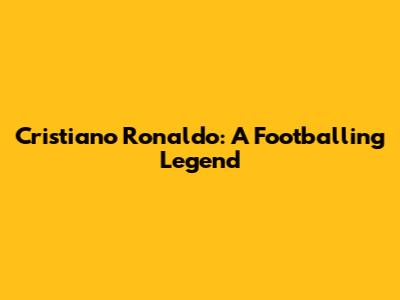 Cristiano Ronaldo: A Footballing Legend