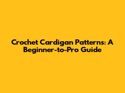 Crochet Cardigan Patterns: A Beginner-to-Pro Guide