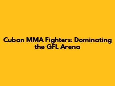 Cuban MMA Fighters: Dominating the GFL Arena