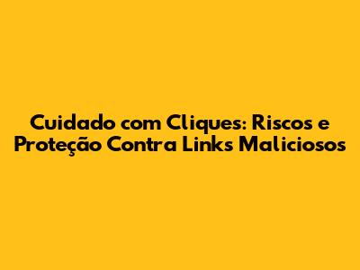 Cuidado com Cliques: Riscos e Proteção Contra Links Maliciosos