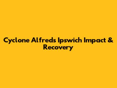 Cyclone Alfred's Ipswich Impact & Recovery