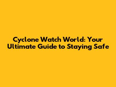 Cyclone Watch World: Your Ultimate Guide to Staying Safe