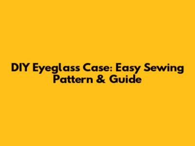 DIY Eyeglass Case: Easy Sewing Pattern & Guide