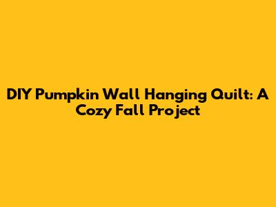 DIY Pumpkin Wall Hanging Quilt: A Cozy Fall Project
