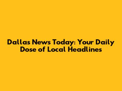 Dallas News Today: Your Daily Dose of Local Headlines