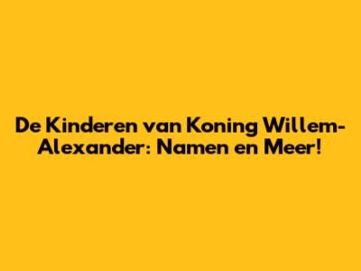 De Kinderen van Koning Willem-Alexander: Namen en Meer!