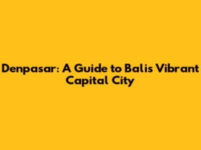 Denpasar: A Guide to Bali's Vibrant Capital City