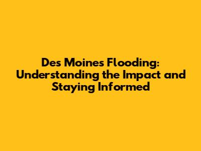 Des Moines Flooding: Understanding the Impact and Staying Informed