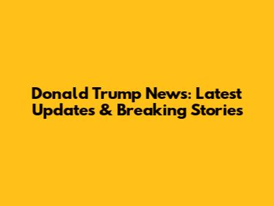 Donald Trump News: Latest Updates & Breaking Stories