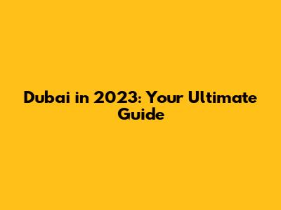 Dubai in 2023: Your Ultimate Guide