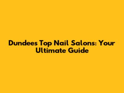 Dundee's Top Nail Salons: Your Ultimate Guide