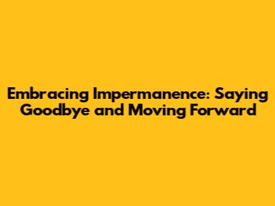 Embracing Impermanence: Saying Goodbye and Moving Forward