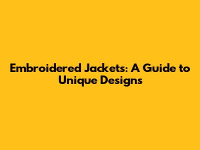 Embroidered Jackets: A Guide to Unique Designs