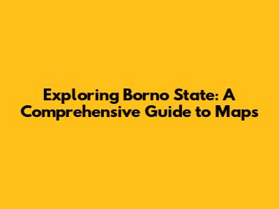 Exploring Borno State: A Comprehensive Guide to Maps