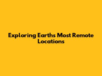Exploring Earth's Most Remote Locations