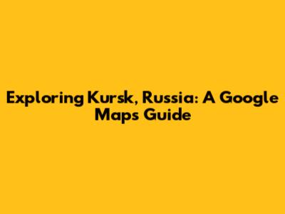 Exploring Kursk, Russia: A Google Maps Guide