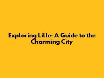 Exploring Lille: A Guide to the Charming City