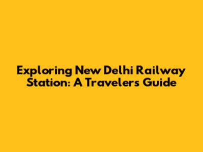 Exploring New Delhi Railway Station: A Traveler's Guide