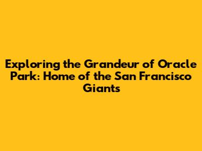 Exploring the Grandeur of Oracle Park: Home of the San Francisco Giants