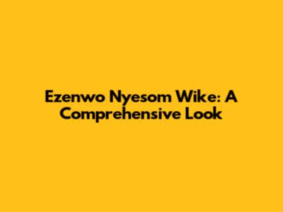 Ezenwo Nyesom Wike: A Comprehensive Look