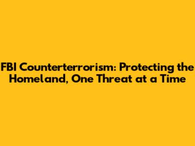 FBI Counterterrorism: Protecting the Homeland, One Threat at a Time