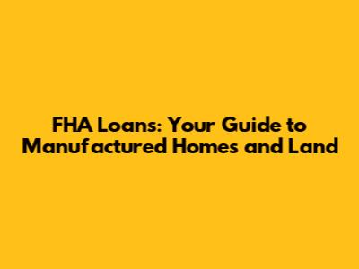 FHA Loans: Your Guide to Manufactured Homes and Land